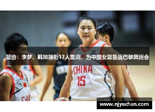 篮协：李梦、韩旭领衔17人集训，为中国女篮备战巴黎奥运会