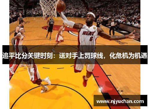 追平比分关键时刻：送对手上罚球线，化危机为机遇